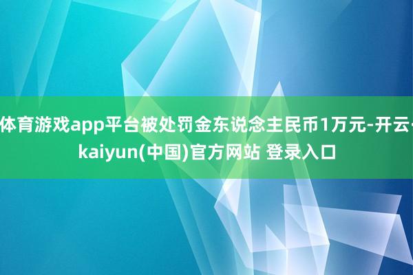 体育游戏app平台被处罚金东说念主民币1万元-开云·kaiyun(中国)官方网站 登录入口