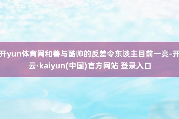 开yun体育网和善与酷帅的反差令东谈主目前一亮-开云·kaiyun(中国)官方网站 登录入口