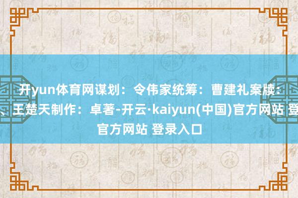 开yun体育网　　谋划：令伟家　　统筹：曹建礼　　案牍：冯松龄、王楚天　　制作：卓著-开云·kaiyun(中国)官方网站 登录入口