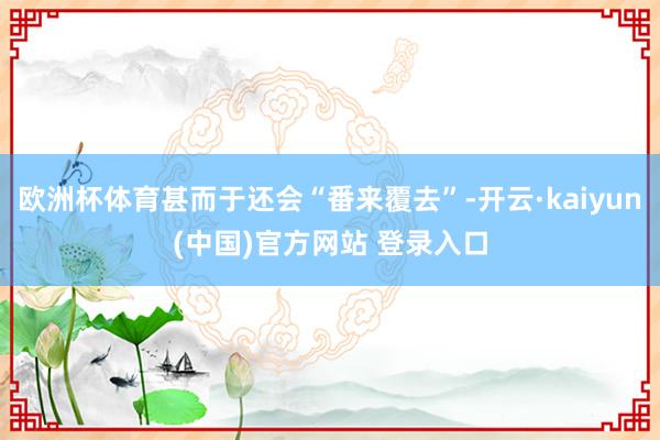 欧洲杯体育甚而于还会“番来覆去”-开云·kaiyun(中国)官方网站 登录入口