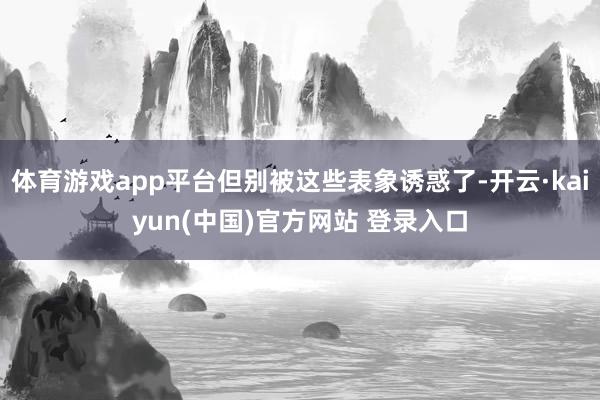 体育游戏app平台但别被这些表象诱惑了-开云·kaiyun(中国)官方网站 登录入口