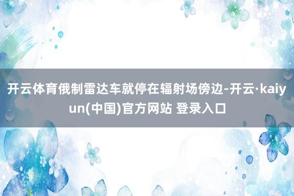 开云体育俄制雷达车就停在辐射场傍边-开云·kaiyun(中国)官方网站 登录入口