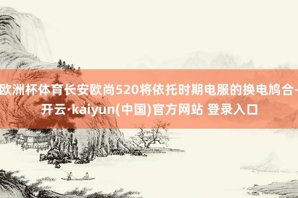 欧洲杯体育长安欧尚520将依托时期电服的换电鸠合-开云·kaiyun(中国)官方网站 登录入口