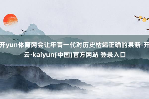 开yun体育网会让年青一代对历史枯竭正确的果断-开云·kaiyun(中国)官方网站 登录入口