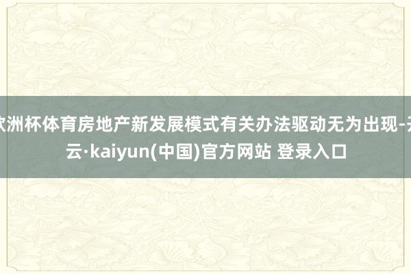 欧洲杯体育房地产新发展模式有关办法驱动无为出现-开云·kaiyun(中国)官方网站 登录入口