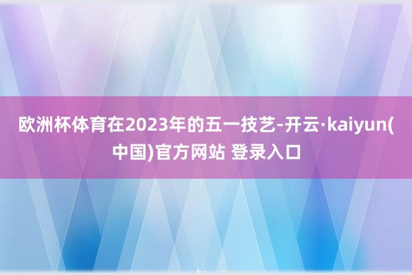 欧洲杯体育在2023年的五一技艺-开云·kaiyun(中国)官方网站 登录入口