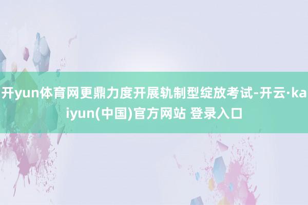 开yun体育网更鼎力度开展轨制型绽放考试-开云·kaiyun(中国)官方网站 登录入口
