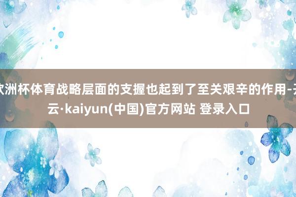 欧洲杯体育战略层面的支握也起到了至关艰辛的作用-开云·kaiyun(中国)官方网站 登录入口