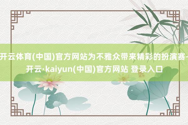 开云体育(中国)官方网站为不雅众带来精彩的扮演赛-开云·kaiyun(中国)官方网站 登录入口