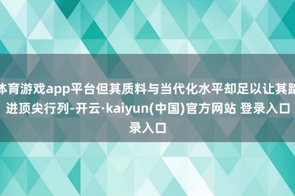 体育游戏app平台但其质料与当代化水平却足以让其踏进顶尖行列-开云·kaiyun(中国)官方网站 登录入口