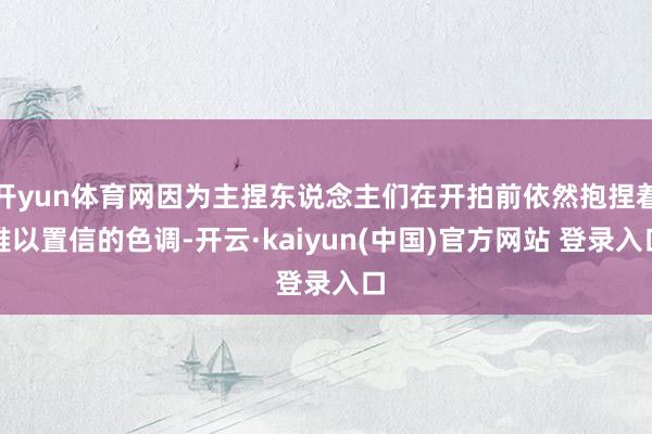 开yun体育网因为主捏东说念主们在开拍前依然抱捏着难以置信的色调-开云·kaiyun(中国)官方网站 登录入口