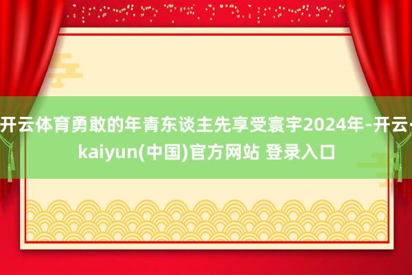 开云体育勇敢的年青东谈主先享受寰宇2024年-开云·kaiyun(中国)官方网站 登录入口