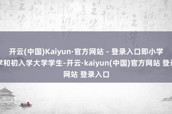 开云(中国)Kaiyun·官方网站 - 登录入口即小学、中学和初入学大学学生-开云·kaiyun(中国)官方网站 登录入口