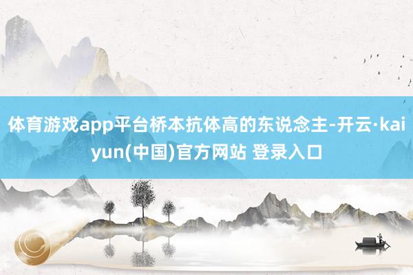 体育游戏app平台桥本抗体高的东说念主-开云·kaiyun(中国)官方网站 登录入口