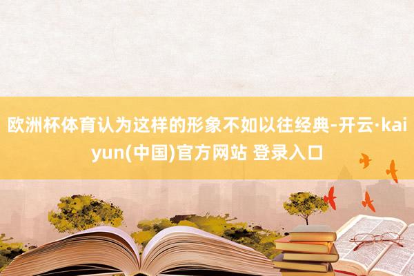 欧洲杯体育认为这样的形象不如以往经典-开云·kaiyun(中国)官方网站 登录入口