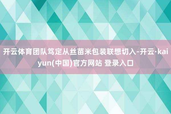 开云体育团队笃定从丝苗米包装联想切入-开云·kaiyun(中国)官方网站 登录入口