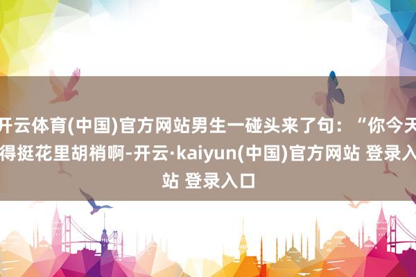 开云体育(中国)官方网站男生一碰头来了句：“你今天穿得挺花里胡梢啊-开云·kaiyun(中国)官方网站 登录入口