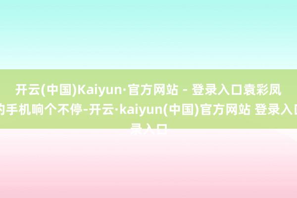 开云(中国)Kaiyun·官方网站 - 登录入口袁彩凤的手机响个不停-开云·kaiyun(中国)官方网站 登录入口