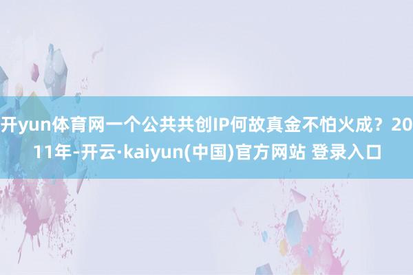 开yun体育网一个公共共创IP何故真金不怕火成？2011年-开云·kaiyun(中国)官方网站 登录入口