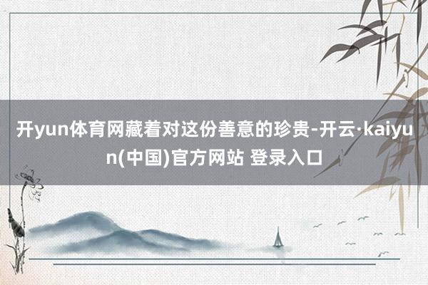 开yun体育网藏着对这份善意的珍贵-开云·kaiyun(中国)官方网站 登录入口