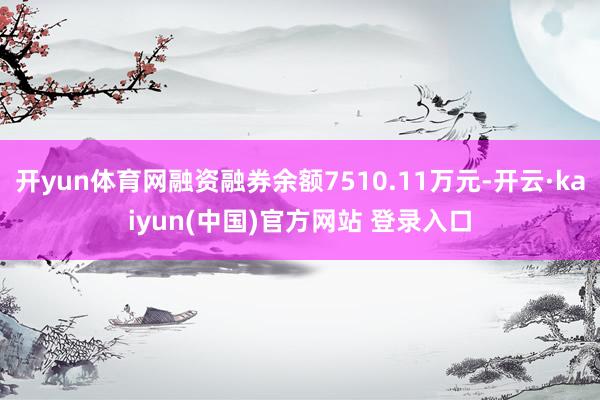 开yun体育网融资融券余额7510.11万元-开云·kaiyun(中国)官方网站 登录入口