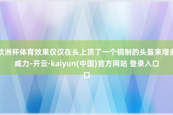 欧洲杯体育效果仅仅在头上顶了一个铜制的头盔来增多威力-开云·kaiyun(中国)官方网站 登录入口