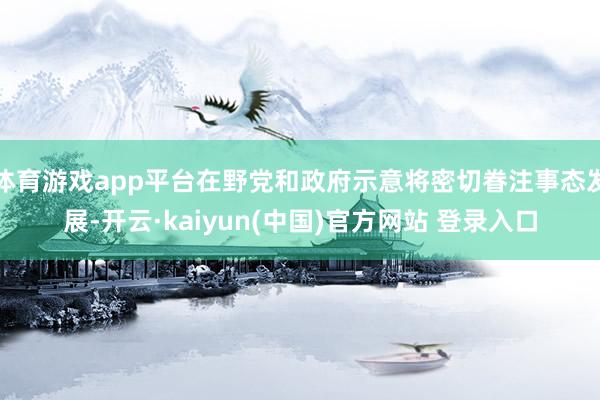 体育游戏app平台在野党和政府示意将密切眷注事态发展-开云·kaiyun(中国)官方网站 登录入口