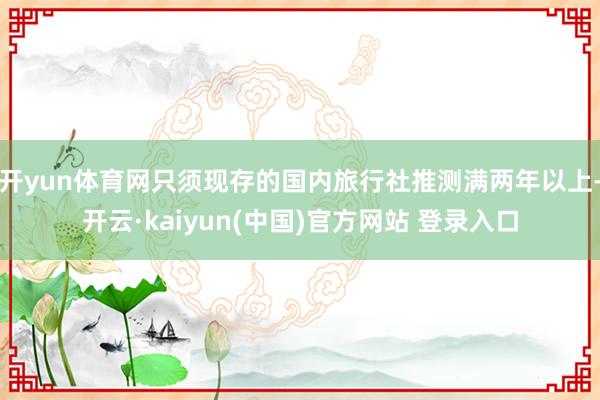 开yun体育网只须现存的国内旅行社推测满两年以上-开云·kaiyun(中国)官方网站 登录入口