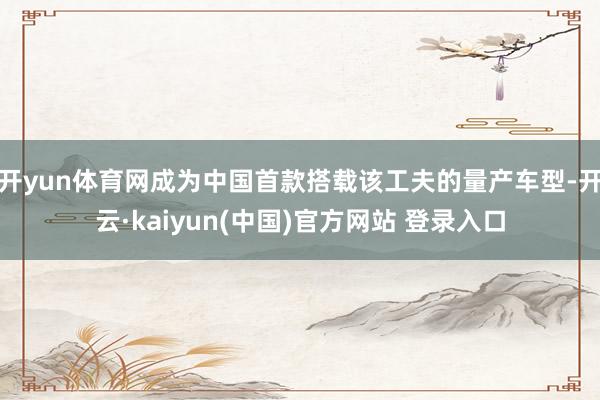 开yun体育网成为中国首款搭载该工夫的量产车型-开云·kaiyun(中国)官方网站 登录入口