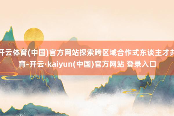 开云体育(中国)官方网站探索跨区域合作式东谈主才共育-开云·kaiyun(中国)官方网站 登录入口