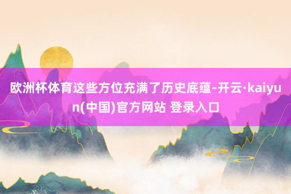 欧洲杯体育这些方位充满了历史底蕴-开云·kaiyun(中国)官方网站 登录入口