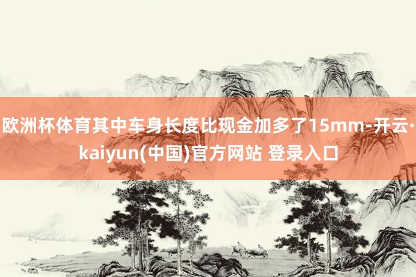 欧洲杯体育其中车身长度比现金加多了15mm-开云·kaiyun(中国)官方网站 登录入口
