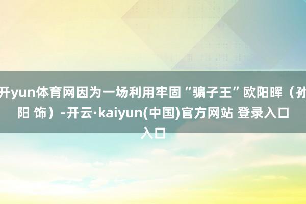开yun体育网因为一场利用牢固“骗子王”欧阳晖（孙阳 饰）-开云·kaiyun(中国)官方网站 登录入口