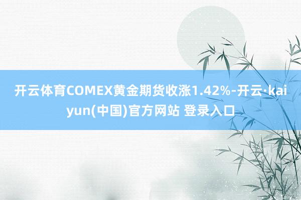开云体育COMEX黄金期货收涨1.42%-开云·kaiyun(中国)官方网站 登录入口
