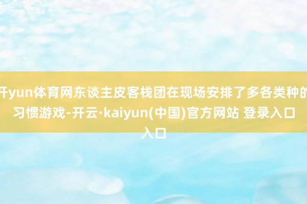 开yun体育网东谈主皮客栈团在现场安排了多各类种的习惯游戏-开云·kaiyun(中国)官方网站 登录入口