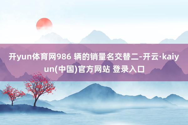 开yun体育网986 辆的销量名交替二-开云·kaiyun(中国)官方网站 登录入口