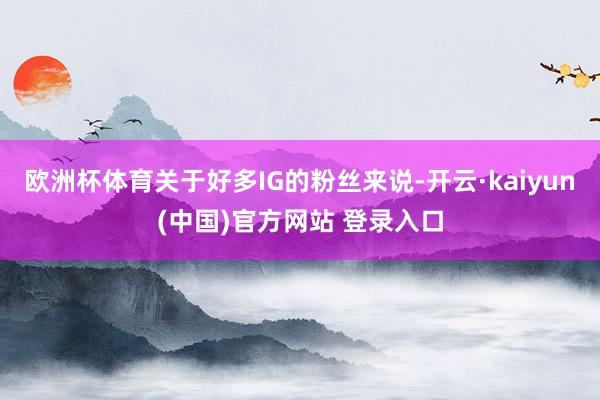 欧洲杯体育关于好多IG的粉丝来说-开云·kaiyun(中国)官方网站 登录入口