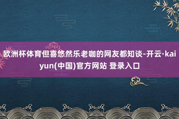 欧洲杯体育但喜悠然乐老咖的网友都知谈-开云·kaiyun(中国)官方网站 登录入口