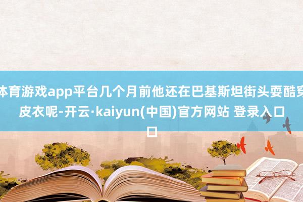 体育游戏app平台几个月前他还在巴基斯坦街头耍酷穿皮衣呢-开云·kaiyun(中国)官方网站 登录入口