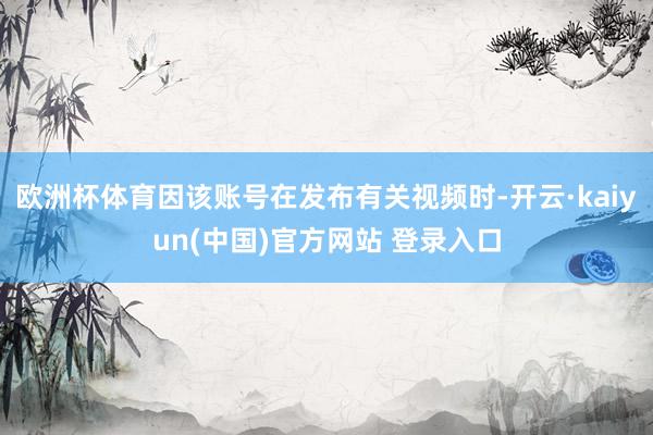 欧洲杯体育因该账号在发布有关视频时-开云·kaiyun(中国)官方网站 登录入口