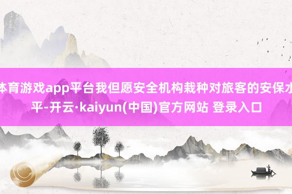 体育游戏app平台我但愿安全机构栽种对旅客的安保水平-开云·kaiyun(中国)官方网站 登录入口