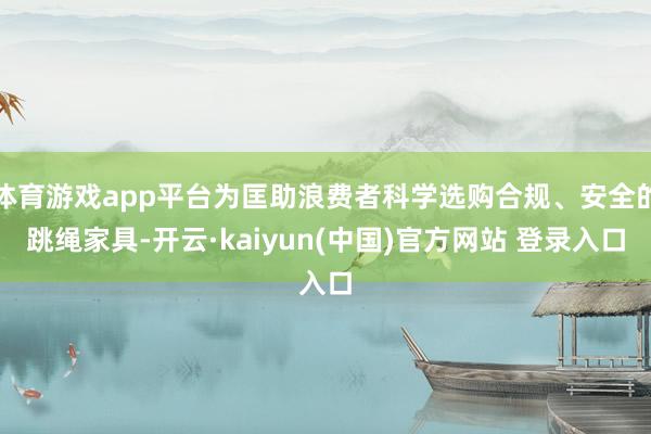 体育游戏app平台为匡助浪费者科学选购合规、安全的跳绳家具-开云·kaiyun(中国)官方网站 登录入口