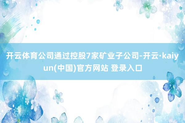 开云体育公司通过控股7家矿业子公司-开云·kaiyun(中国)官方网站 登录入口