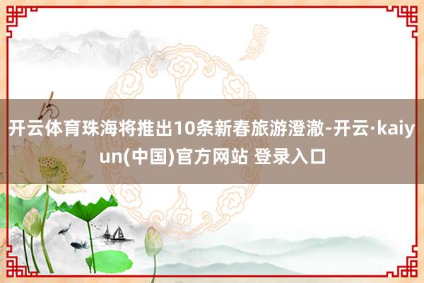 开云体育珠海将推出10条新春旅游澄澈-开云·kaiyun(中国)官方网站 登录入口