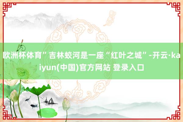 欧洲杯体育”　　吉林蛟河是一座“红叶之城”-开云·kaiyun(中国)官方网站 登录入口