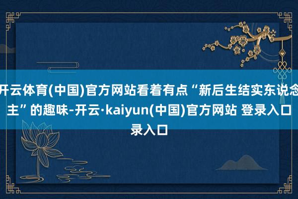开云体育(中国)官方网站看着有点“新后生结实东说念主”的趣味-开云·kaiyun(中国)官方网站 登录入口