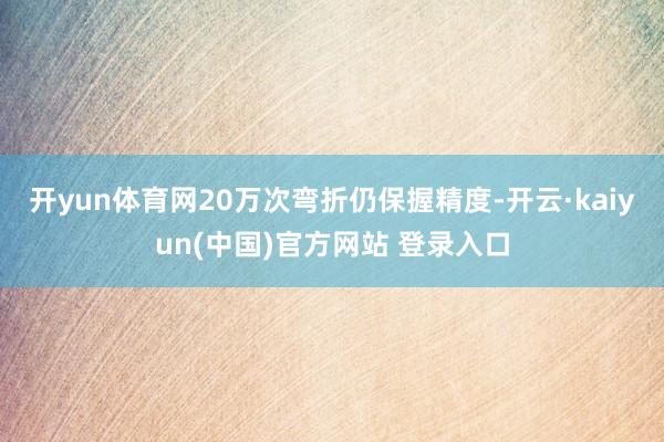 开yun体育网20万次弯折仍保握精度-开云·kaiyun(中国)官方网站 登录入口