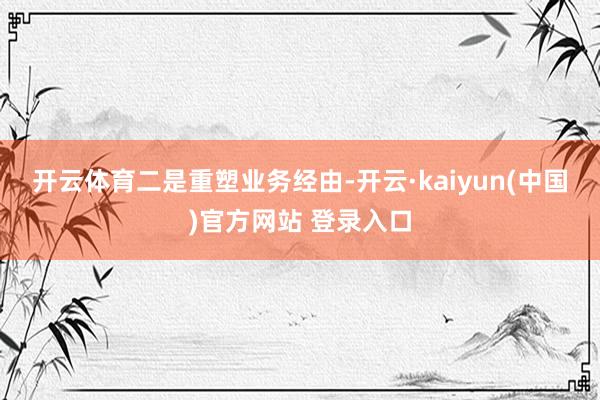 开云体育　　二是重塑业务经由-开云·kaiyun(中国)官方网站 登录入口