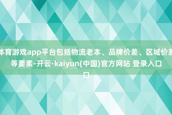 体育游戏app平台包括物流老本、品牌价差、区域价差等要素-开云·kaiyun(中国)官方网站 登录入口