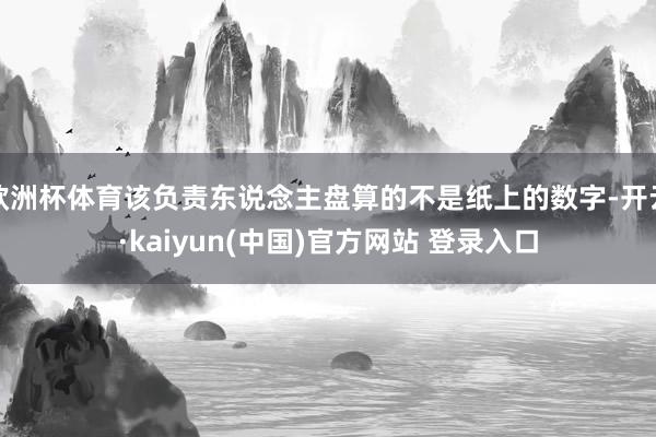 欧洲杯体育该负责东说念主盘算的不是纸上的数字-开云·kaiyun(中国)官方网站 登录入口